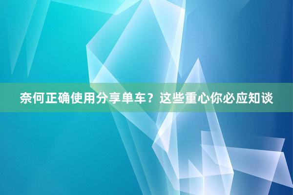 奈何正确使用分享单车？这些重心你必应知谈